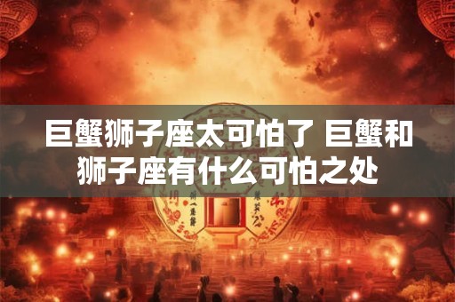 巨蟹狮子座太可怕了 巨蟹和狮子座有什么可怕之处