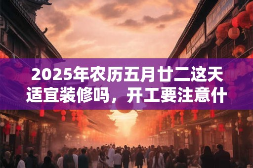 2025年农历五月廿二这天适宜装修吗，开工要注意什么？