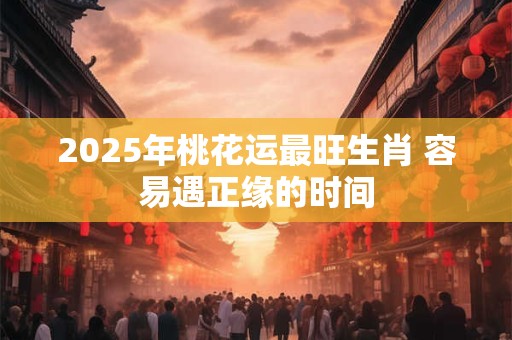 2025年桃花运最旺生肖 容易遇正缘的时间 2025年桃花运最旺生肖 容易遇正缘的时间