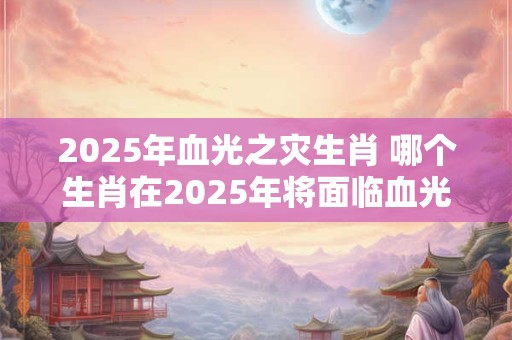 2025年血光之灾生肖 哪个生肖在2025年将面临血光之灾