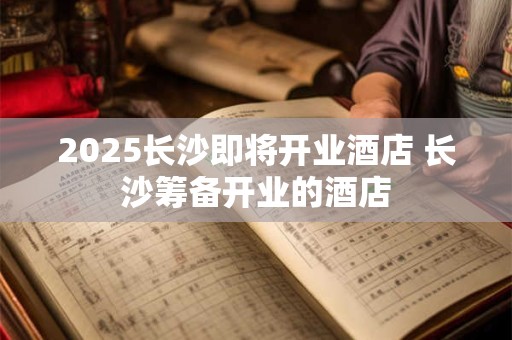2025长沙即将开业酒店 长沙筹备开业的酒店