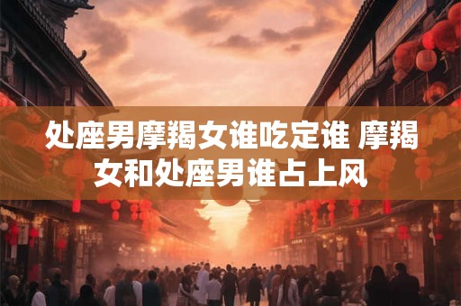 处座男摩羯女谁吃定谁 摩羯女和处座男谁占上风