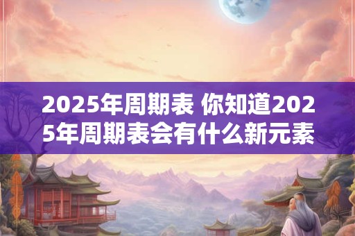 2025年周期表 你知道2025年周期表会有什么新元素吗