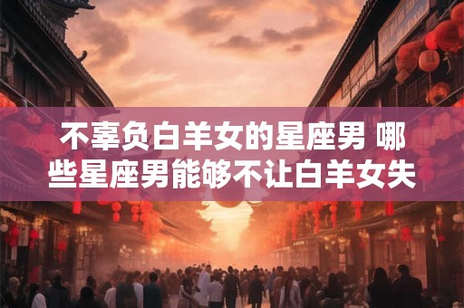 不辜负白羊女的星座男 哪些星座男能够不让白羊女失望