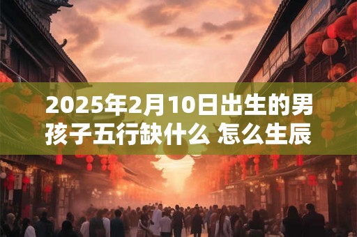 2025年2月10日出生的男孩子五行缺什么 怎么生辰八字取名