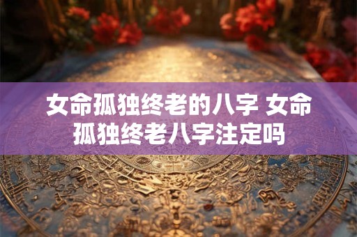 女命孤独终老的八字 女命孤独终老八字注定吗