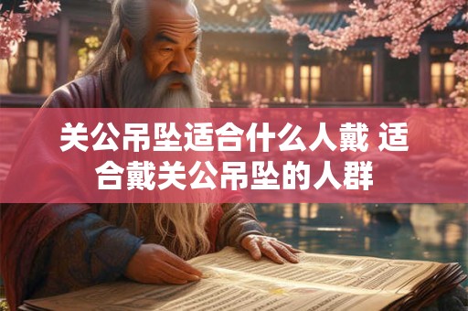 关公吊坠适合什么人戴 适合戴关公吊坠的人群