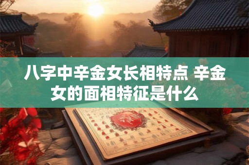 八字中辛金女长相特点 辛金女的面相特征是什么