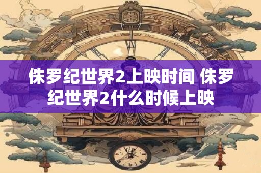 侏罗纪世界2上映时间 侏罗纪世界2什么时候上映