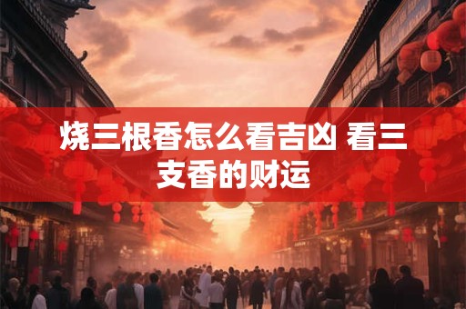 烧三根香怎么看吉凶 看三支香的财运 烧三根香怎么看吉凶 看三支香的财运