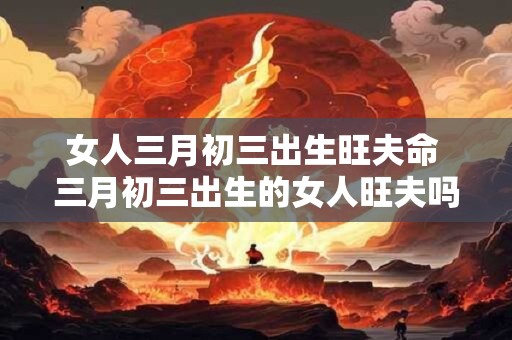 女人三月初三出生旺夫命 三月初三出生的女人旺夫吗