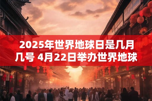 2025年世界地球日是几月几号 4月22日举办世界地球日活动 2025年世界地球日是几月几号 4月22日举办世界地球日活动