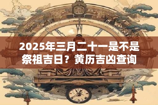 2025年三月二十一是不是祭祖吉日？黄历吉凶查询