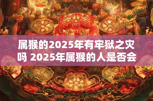 属猴的2025年有牢狱之灾吗 2025年属猴的人是否会遭遇牢狱之灾