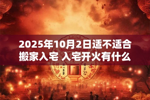 2025年10月2日适不适合搬家入宅 入宅开火有什么讲究吗