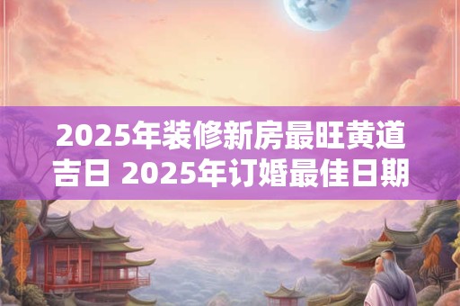 2025年装修新房最旺黄道吉日 2025年订婚最佳日期