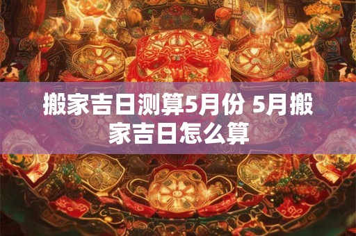 搬家吉日测算5月份 5月搬家吉日怎么算