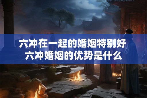 六冲在一起的婚姻特别好 六冲婚姻的优势是什么 六冲在一起的婚姻特别好 六冲婚姻的优势是什么