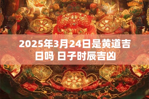 2025年3月24日是黄道吉日吗 日子时辰吉凶