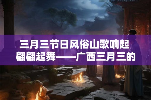 三月三节日风俗山歌响起 翩翩起舞——广西三月三的独特魅力
