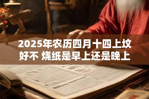 2025年农历四月十四上坟好不 烧纸是早上还是晚上好