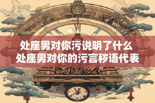 处座男对你污说明了什么 处座男对你的污言秽语代表了什么