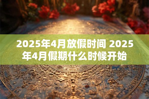 2025年4月放假时间 2025年4月假期什么时候开始