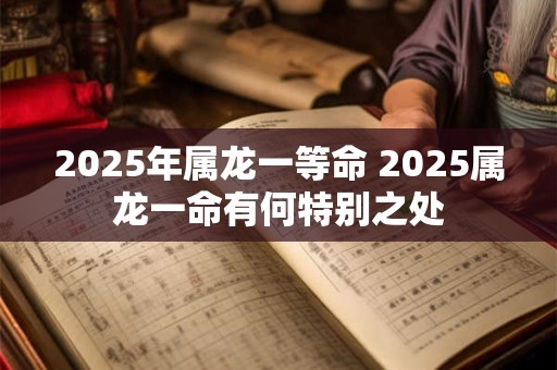 2025年属龙一等命 2025属龙一命有何特别之处