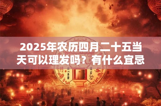 2025年农历四月二十五当天可以理发吗？有什么宜忌？