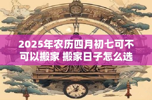 2025年农历四月初七可不可以搬家 搬家日子怎么选
