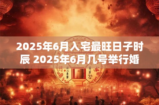 2025年6月入宅最旺日子时辰 2025年6月几号举行婚礼好