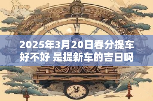 2025年3月20日春分提车好不好 是提新车的吉日吗