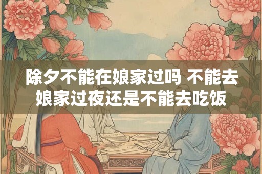 除夕不能在娘家过吗 不能去娘家过夜还是不能去吃饭