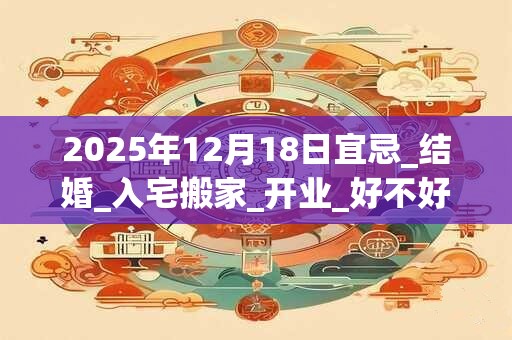 2025年12月18日宜忌_结婚_入宅搬家_开业_好不好? 2025年12月18日宜忌_结婚_入宅搬家_开业_好不好?