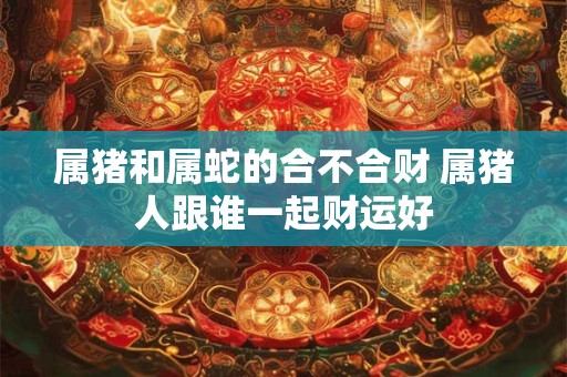 属猪和属蛇的合不合财 属猪人跟谁一起财运好