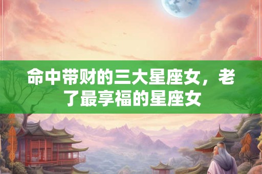 命中带财的三大星座女，老了最享福的星座女