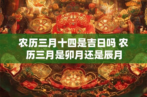 农历三月十四是吉日吗 农历三月是卯月还是辰月 农历三月十四是吉日吗 农历三月是卯月还是辰月