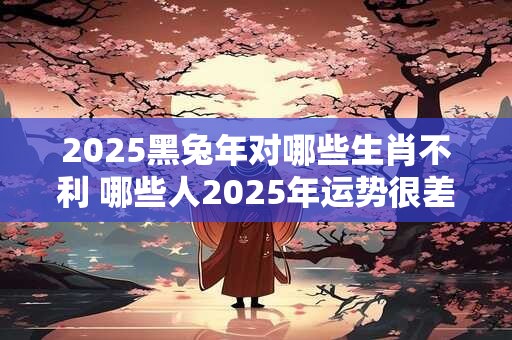 2025黑兔年对哪些生肖不利 哪些人2025年运势很差