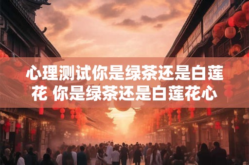 心理测试你是绿茶还是白莲花 你是绿茶还是白莲花心理测试