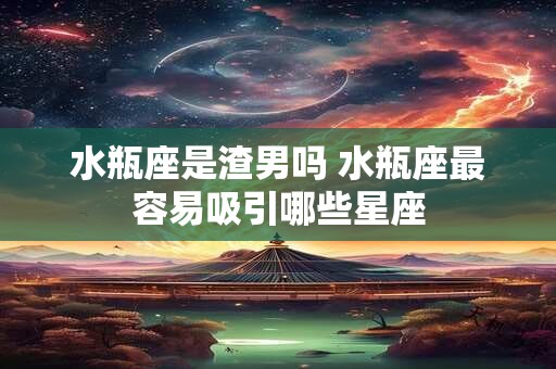 水瓶座是渣男吗 水瓶座最容易吸引哪些星座