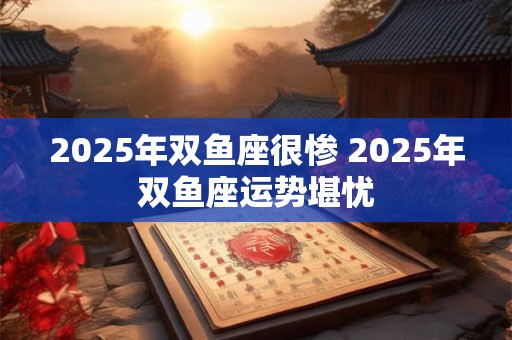 2025年双鱼座很惨 2025年双鱼座运势堪忧