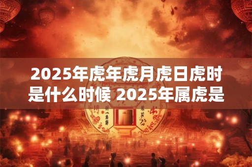2025年虎年虎月虎日虎时是什么时候 2025年属虎是什么命