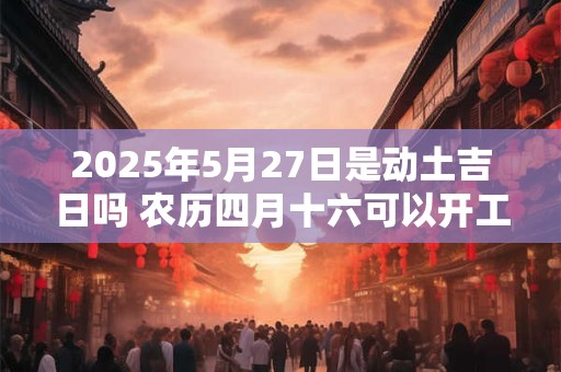 2025年5月27日是动土吉日吗 农历四月十六可以开工动土吗
