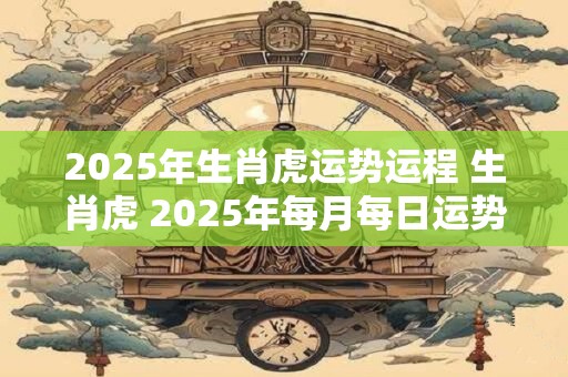 2025年生肖虎运势运程 生肖虎 2025年每月每日运势