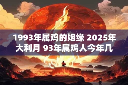 1993年属鸡的姻缘 2025年大利月 93年属鸡人今年几月姻缘好