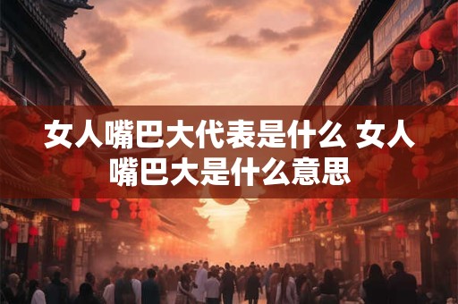 女人嘴巴大代表是什么 女人嘴巴大是什么意思