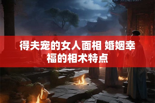 得夫宠的女人面相 婚姻幸福的相术特点