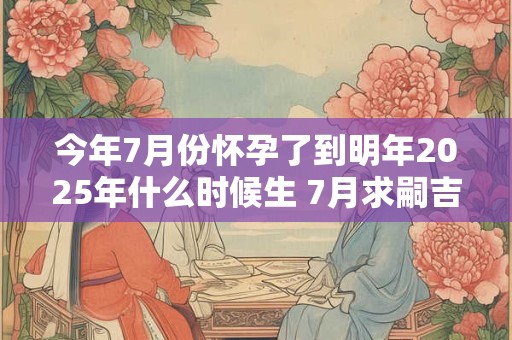 今年7月份怀孕了到明年2025年什么时候生 7月求嗣吉日2025查询