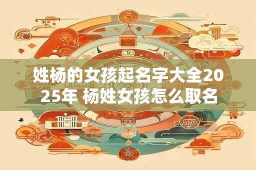 姓杨的女孩起名字大全2025年 杨姓女孩怎么取名