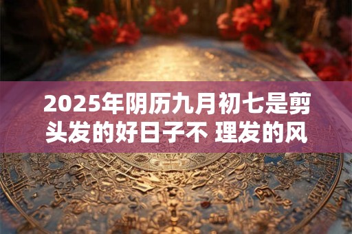 2025年阴历九月初七是剪头发的好日子不 理发的风水